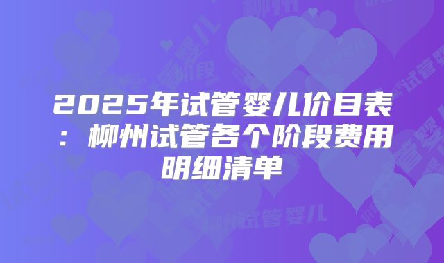 2025年试管婴儿价目表：柳州试管各个阶段费用明细清单