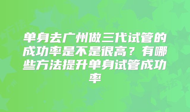 单身去广州做三代试管的成功率是不是很高？有哪些方法提升单身试管成功率