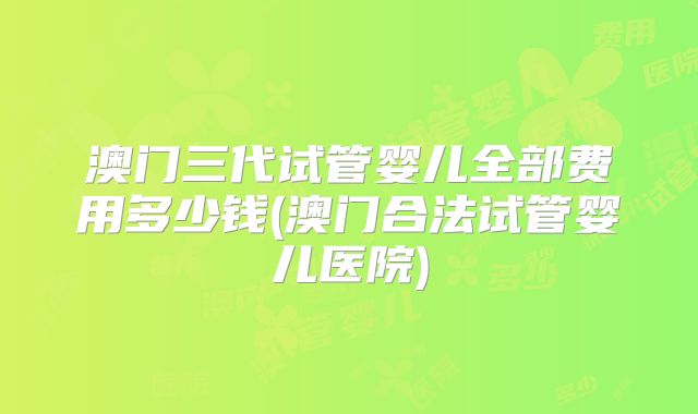 澳门三代试管婴儿全部费用多少钱(澳门合法试管婴儿医院)