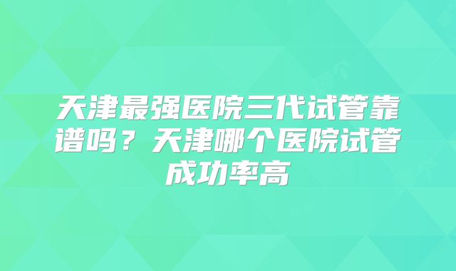 天津最强医院三代试管靠谱吗?天津哪个医院试管成功率高