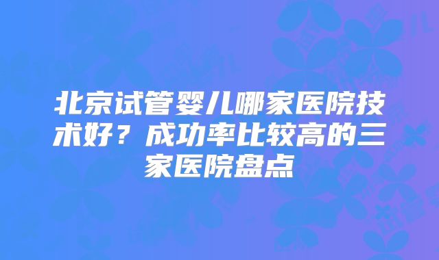 北京试管婴儿哪家医院技术好？成功率比较高的三家医院盘点