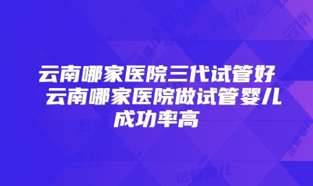 云南哪家医院三代试管好 云南哪家医院做试管婴儿成功率高