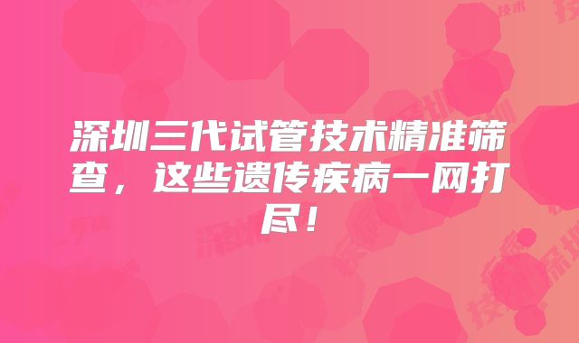 深圳三代试管技术精准筛查，这些遗传疾病一网打尽！