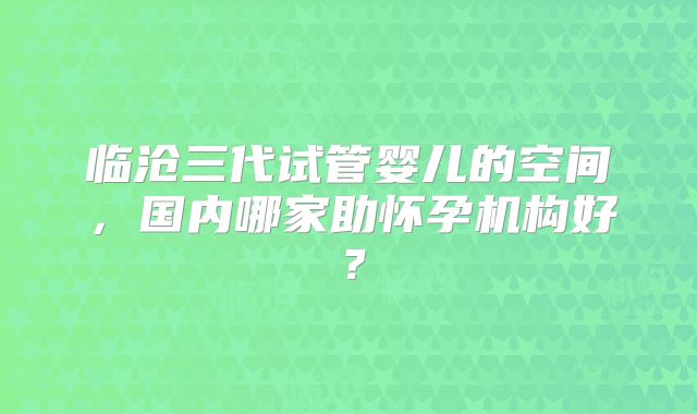 临沧三代试管婴儿的空间，国内哪家助怀孕机构好？