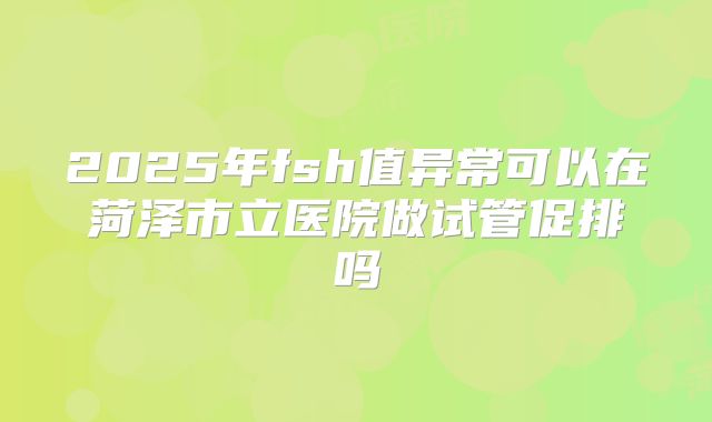 2025年fsh值异常可以在菏泽市立医院做试管促排吗