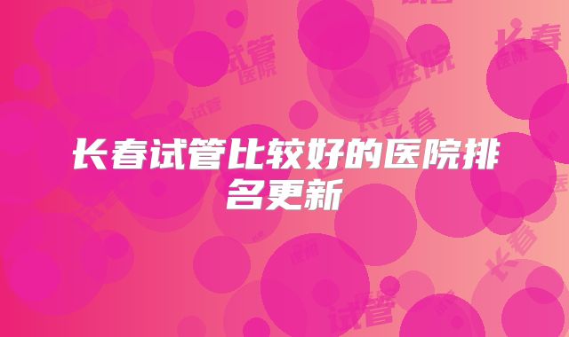 长春试管比较好的医院排名更新