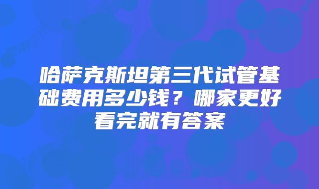 哈萨克斯坦第三代试管基础费用多少钱？哪家更好看完就有答案