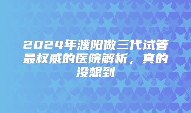 2024年濮阳做三代试管最权威的医院解析，真的没想到