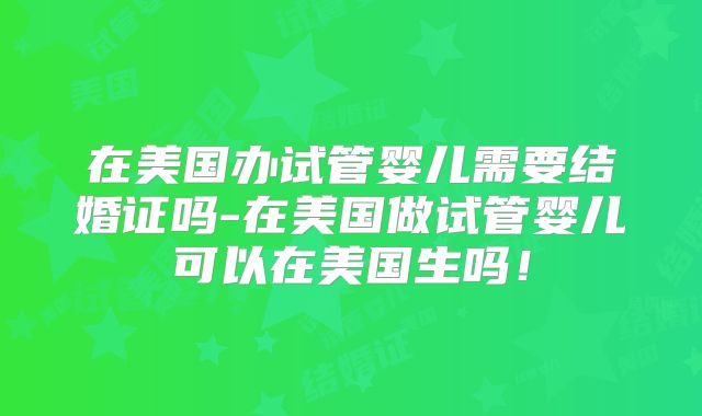 在美国办试管婴儿需要结婚证吗-在美国做试管婴儿可以在美国生吗！