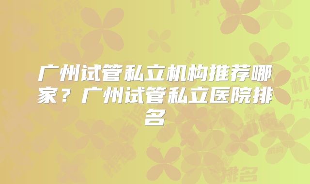 广州试管私立机构推荐哪家?广州试管私立医院排名