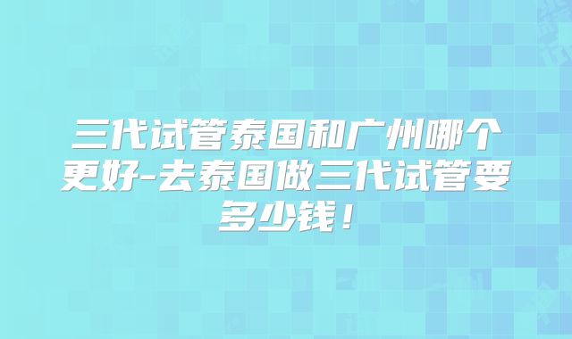 三代试管泰国和广州哪个更好-去泰国做三代试管要多少钱!