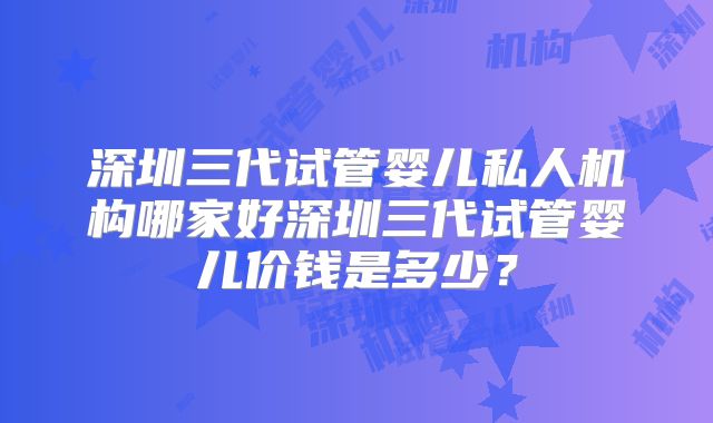 深圳三代试管婴儿私人机构哪家好深圳三代试管婴儿价钱是多少？