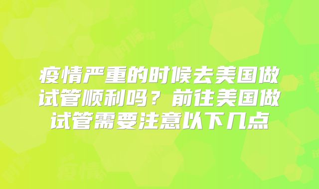 疫情严重的时候去美国做试管顺利吗？前往美国做试管需要注意以下几点