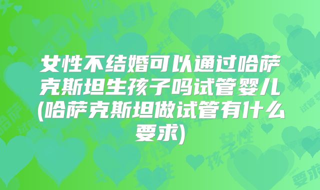女性不结婚可以通过哈萨克斯坦生孩子吗试管婴儿(哈萨克斯坦做试管有什么要求)