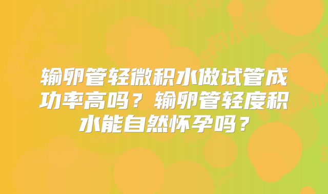 输卵管轻微积水做试管成功率高吗？输卵管轻度积水能自然怀孕吗？