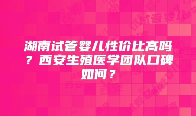 湖南试管婴儿性价比高吗？西安生殖医学团队口碑如何？