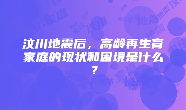 汶川地震后，高龄再生育家庭的现状和困境是什么？
