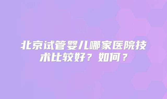 北京试管婴儿哪家医院技术比较好？如何？