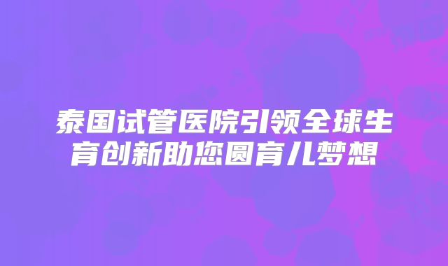 泰国试管医院引领全球生育创新助您圆育儿梦想