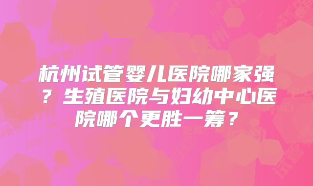 杭州试管婴儿医院哪家强？生殖医院与妇幼中心医院哪个更胜一筹？