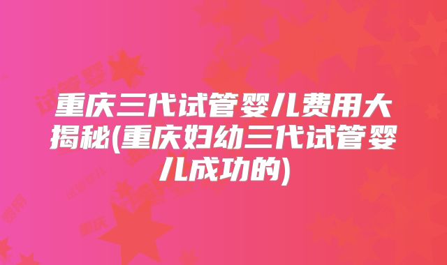 重庆三代试管婴儿费用大揭秘(重庆妇幼三代试管婴儿成功的)