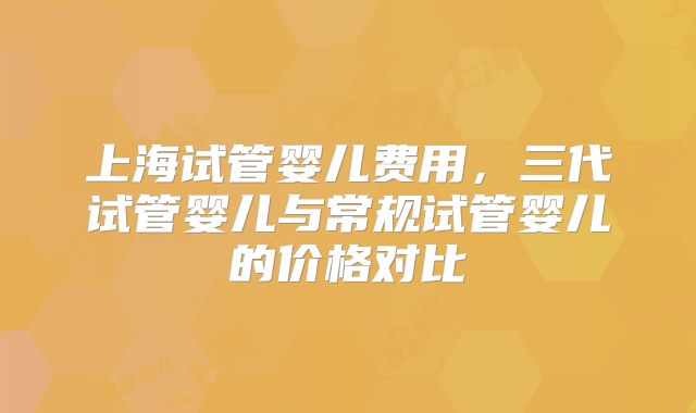 上海试管婴儿费用，三代试管婴儿与常规试管婴儿的价格对比