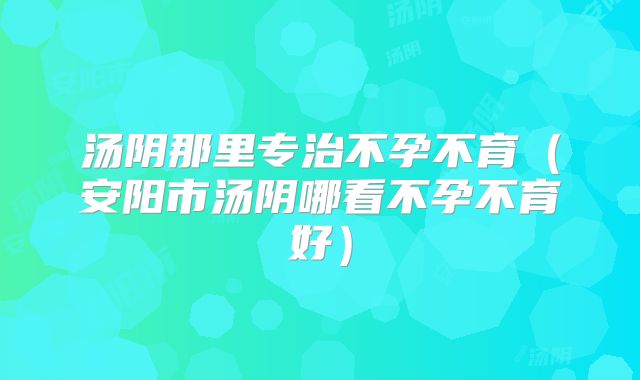 汤阴那里专治不孕不育(安阳市汤阴哪看不孕不育好)