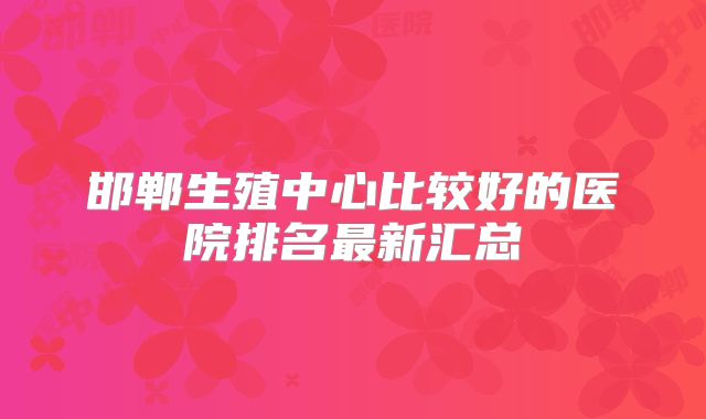 邯郸生殖中心比较好的医院排名最新汇总