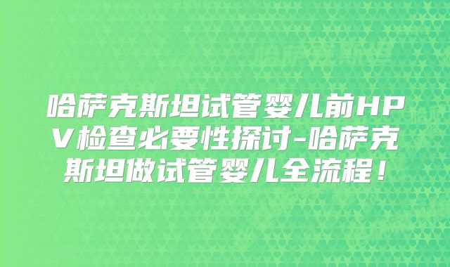 哈萨克斯坦试管婴儿前HPV检查必要性探讨-哈萨克斯坦做试管婴儿全流程！