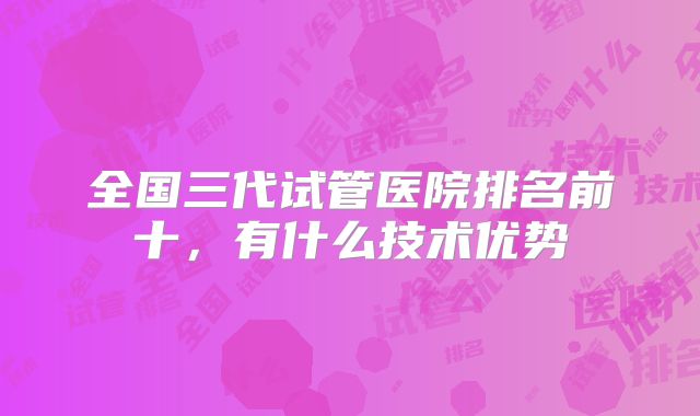 全国三代试管医院排名前十，有什么技术优势