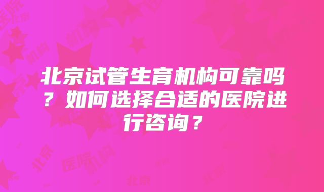北京试管生育机构可靠吗？如何选择合适的医院进行咨询？