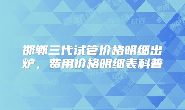 邯郸三代试管价格明细出炉，费用价格明细表科普