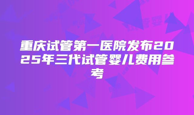 重庆试管第一医院发布2025年三代试管婴儿费用参考