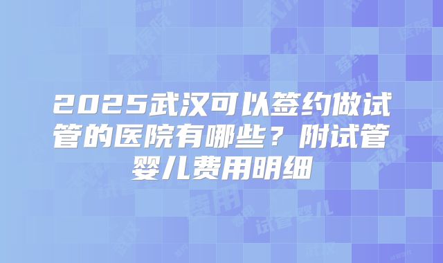 2025武汉可以签约做试管的医院有哪些？附试管婴儿费用明细