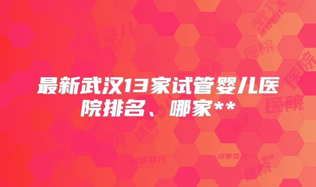 最新武汉13家试管婴儿医院排名、哪家**