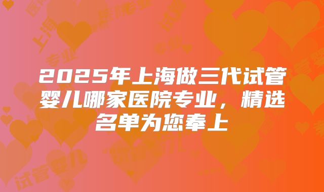 2025年上海做三代试管婴儿哪家医院专业，精选名单为您奉上