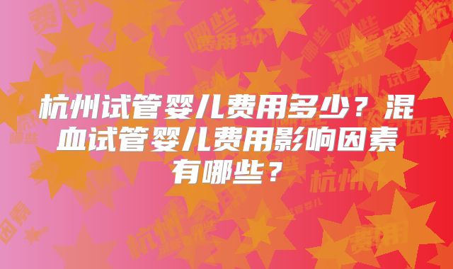 杭州试管婴儿费用多少？混血试管婴儿费用影响因素有哪些？