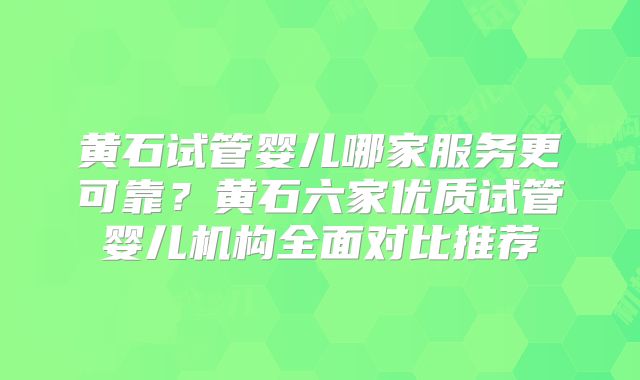 黄石试管婴儿哪家服务更可靠？黄石六家优质试管婴儿机构全面对比推荐
