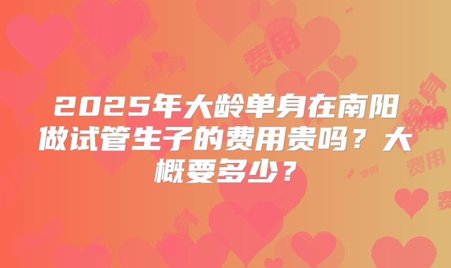 2025年大龄单身在南阳做试管生子的费用贵吗？大概要多少？