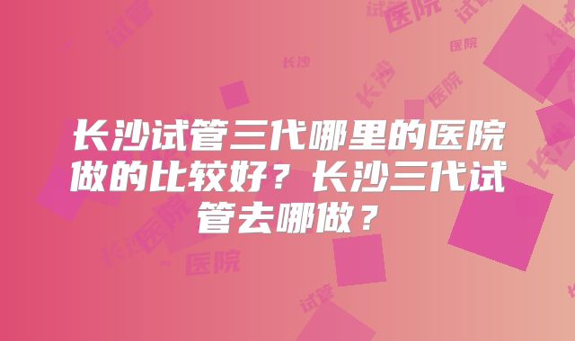 长沙试管三代哪里的医院做的比较好？长沙三代试管去哪做？
