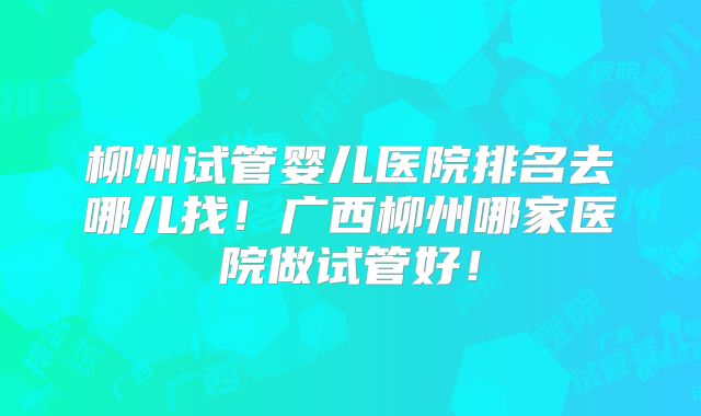 柳州试管婴儿医院排名去哪儿找！广西柳州哪家医院做试管好！
