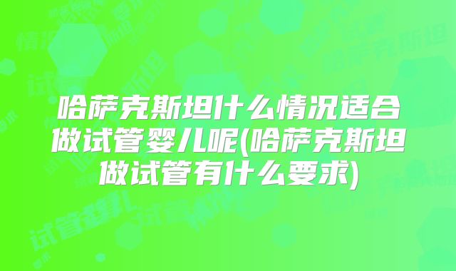 哈萨克斯坦什么情况适合做试管婴儿呢(哈萨克斯坦做试管有什么要求)