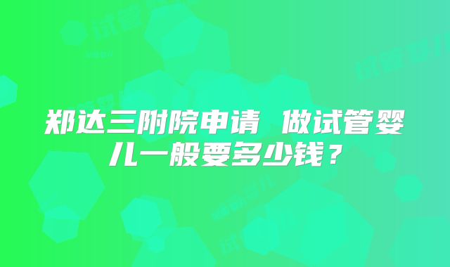 郑达三附院申请 做试管婴儿一般要多少钱？