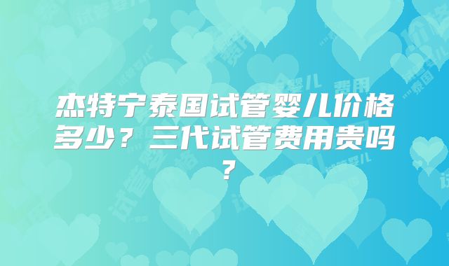 杰特宁泰国试管婴儿价格多少？三代试管费用贵吗？