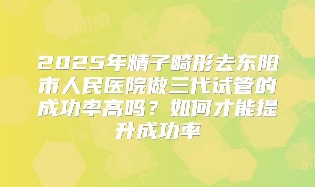 2025年精子畸形去东阳市人民医院做三代试管的成功率高吗？如何才能提升成功率