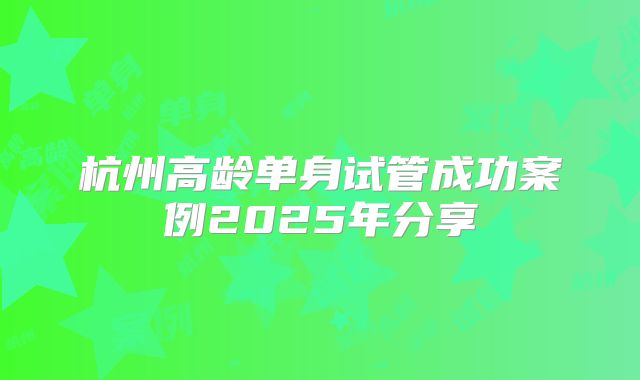 杭州高龄单身试管成功案例2025年分享