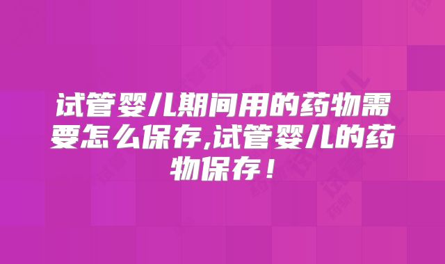 试管婴儿期间用的药物需要怎么保存,试管婴儿的药物保存！