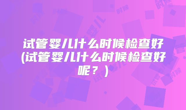 试管婴儿什么时候检查好(试管婴儿什么时候检查好呢？)