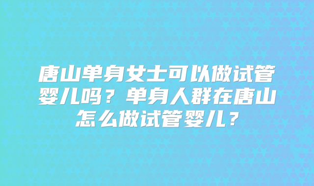 唐山单身女士可以做试管婴儿吗？单身人群在唐山怎么做试管婴儿？