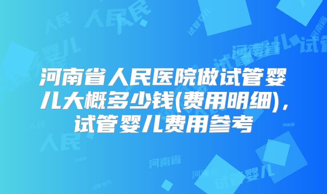 河南省人民医院做试管婴儿大概多少钱(费用明细)，试管婴儿费用参考